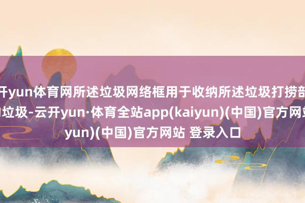 开yun体育网所述垃圾网络框用于收纳所述垃圾打捞部件打捞起的垃圾-云开yun·体育全站app(kaiyun)(中国)官方网站 登录入口