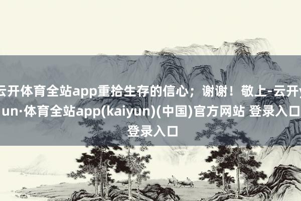 云开体育全站app重拾生存的信心；谢谢！敬上-云开yun·体育全站app(kaiyun)(中国)官方网站 登录入口