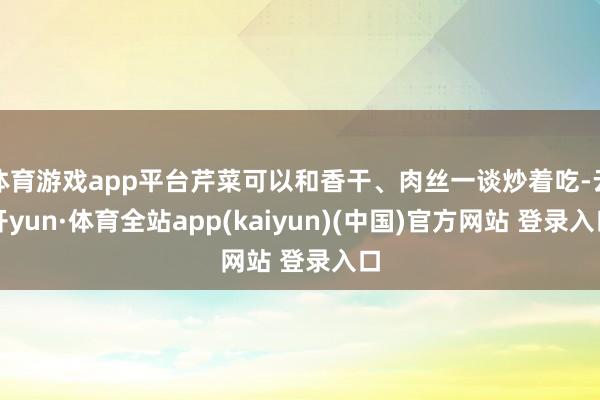 体育游戏app平台芹菜可以和香干、肉丝一谈炒着吃-云开yun·体育全站app(kaiyun)(中国)官方网站 登录入口