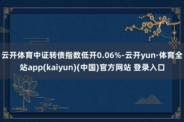 云开体育中证转债指数低开0.06%-云开yun·体育全站app(kaiyun)(中国)官方网站 登录入口