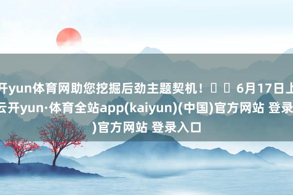 开yun体育网助您挖掘后劲主题契机！		6月17日上昼-云开yun·体育全站app(kaiyun)(中国)官方网站 登录入口