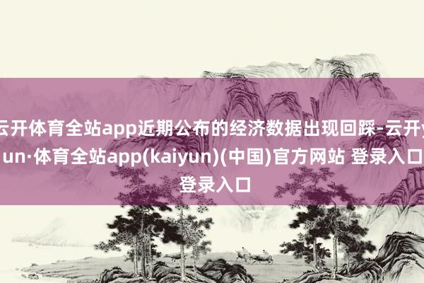 云开体育全站app近期公布的经济数据出现回踩-云开yun·体育全站app(kaiyun)(中国)官方网站 登录入口