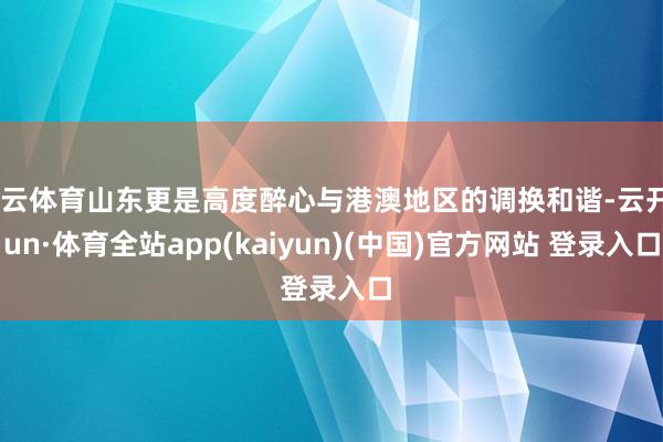 开云体育山东更是高度醉心与港澳地区的调换和谐-云开yun·体育全站app(kaiyun)(中国)官方网站 登录入口