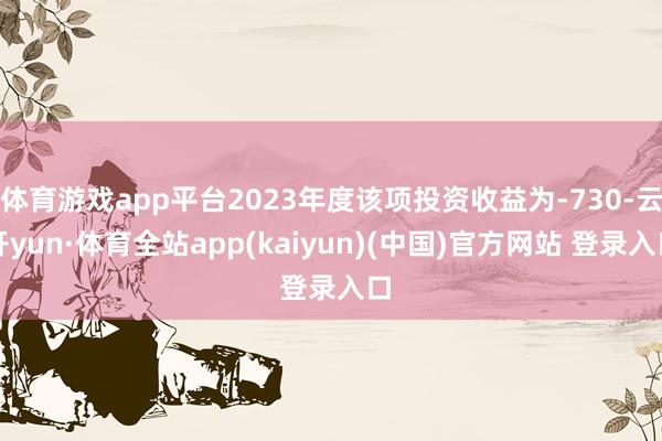 体育游戏app平台2023年度该项投资收益为-730-云开yun·体育全站app(kaiyun)(中国)官方网站 登录入口