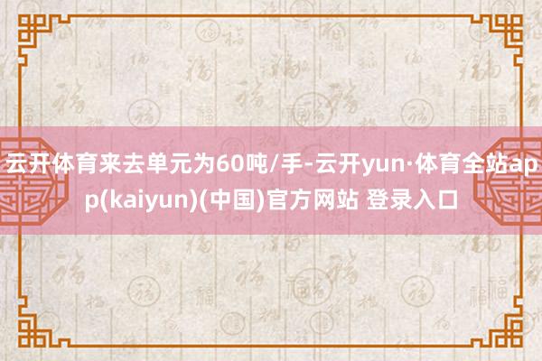 云开体育来去单元为60吨/手-云开yun·体育全站app(kaiyun)(中国)官方网站 登录入口