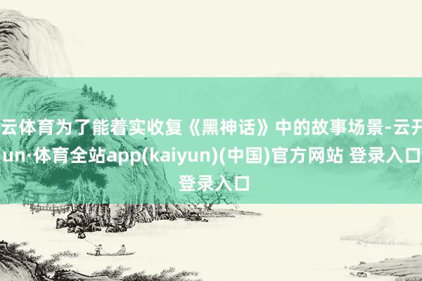 开云体育为了能着实收复《黑神话》中的故事场景-云开yun·体育全站app(kaiyun)(中国)官方网站 登录入口