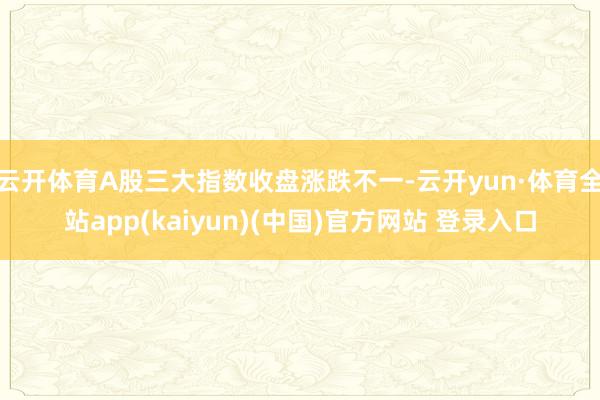 云开体育A股三大指数收盘涨跌不一-云开yun·体育全站app(kaiyun)(中国)官方网站 登录入口