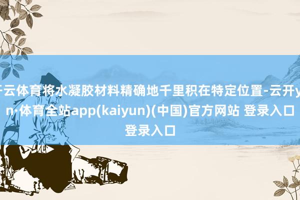 开云体育将水凝胶材料精确地千里积在特定位置-云开yun·体育全站app(kaiyun)(中国)官方网站 登录入口