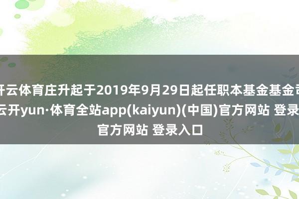 开云体育庄升起于2019年9月29日起任职本基金基金司理-云开yun·体育全站app(kaiyun)(中国)官方网站 登录入口