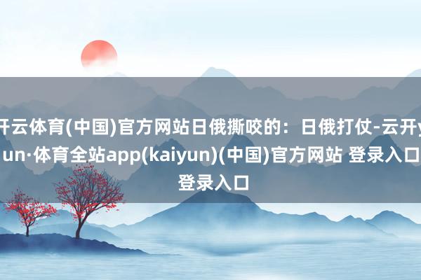 开云体育(中国)官方网站日俄撕咬的：日俄打仗-云开yun·体育全站app(kaiyun)(中国)官方网站 登录入口