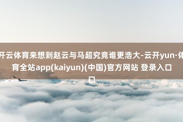 开云体育来想到赵云与马超究竟谁更浩大-云开yun·体育全站app(kaiyun)(中国)官方网站 登录入口