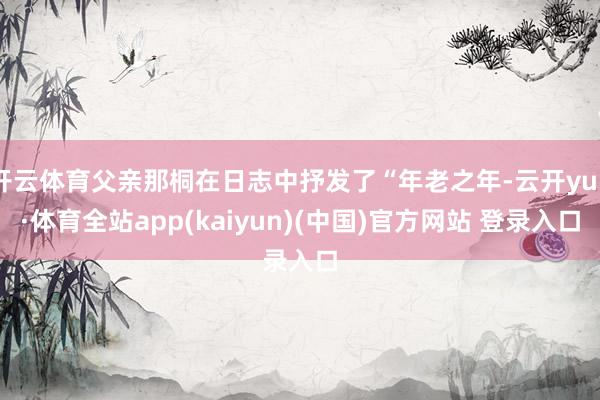 开云体育父亲那桐在日志中抒发了“年老之年-云开yun·体育全站app(kaiyun)(中国)官方网站 登录入口