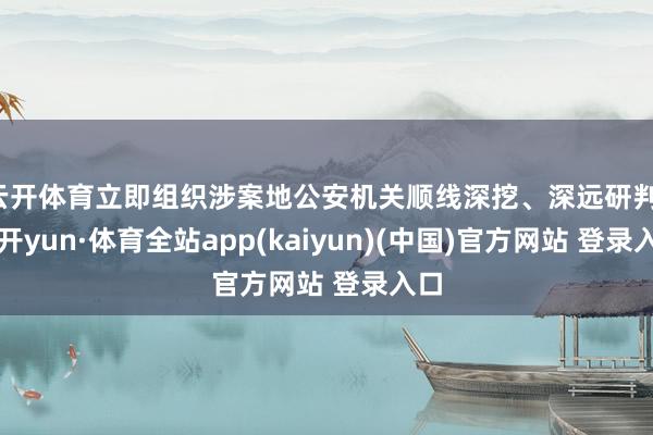 云开体育立即组织涉案地公安机关顺线深挖、深远研判-云开yun·体育全站app(kaiyun)(中国)官方网站 登录入口