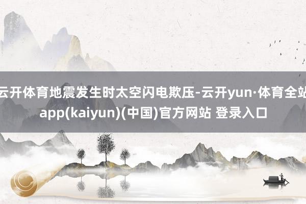 云开体育地震发生时太空闪电欺压-云开yun·体育全站app(kaiyun)(中国)官方网站 登录入口