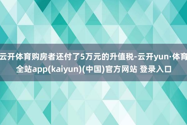 云开体育购房者还付了5万元的升值税-云开yun·体育全站app(kaiyun)(中国)官方网站 登录入口