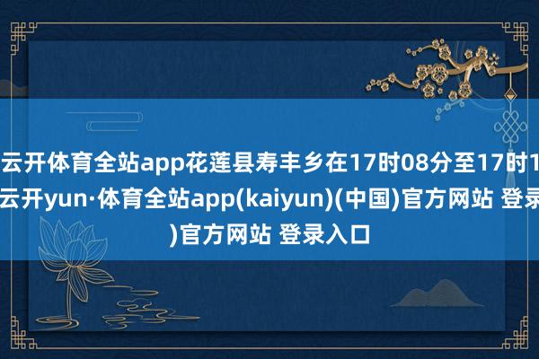 云开体育全站app花莲县寿丰乡在17时08分至17时17分-云开yun·体育全站app(kaiyun)(中国)官方网站 登录入口