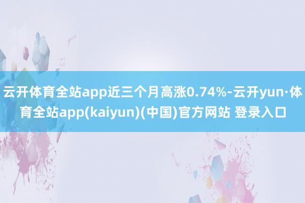 云开体育全站app近三个月高涨0.74%-云开yun·体育全站app(kaiyun)(中国)官方网站 登录入口