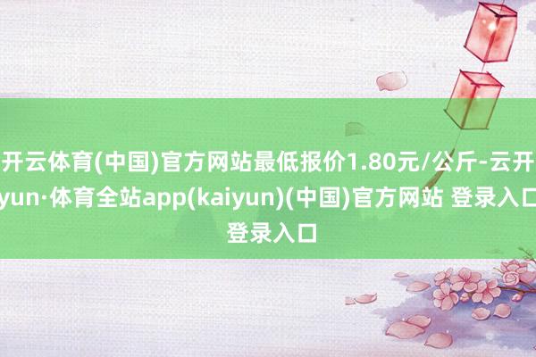 开云体育(中国)官方网站最低报价1.80元/公斤-云开yun·体育全站app(kaiyun)(中国)官方网站 登录入口