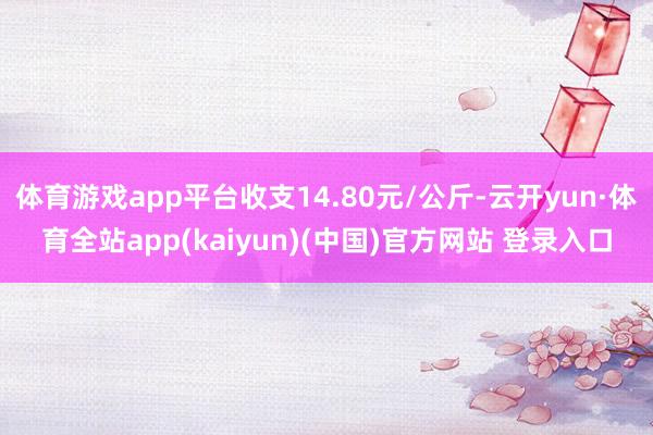 体育游戏app平台收支14.80元/公斤-云开yun·体育全站app(kaiyun)(中国)官方网站 登录入口