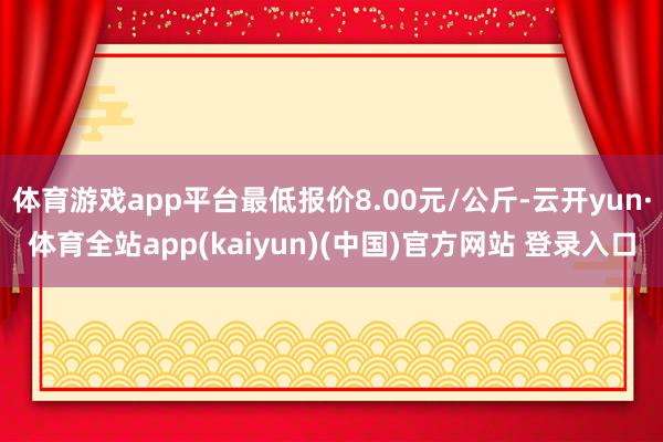 体育游戏app平台最低报价8.00元/公斤-云开yun·体育全站app(kaiyun)(中国)官方网站 登录入口