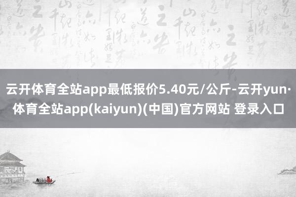 云开体育全站app最低报价5.40元/公斤-云开yun·体育全站app(kaiyun)(中国)官方网站 登录入口