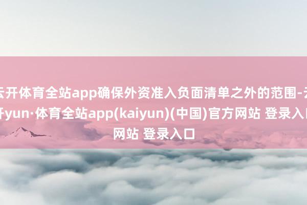 云开体育全站app确保外资准入负面清单之外的范围-云开yun·体育全站app(kaiyun)(中国)官方网站 登录入口