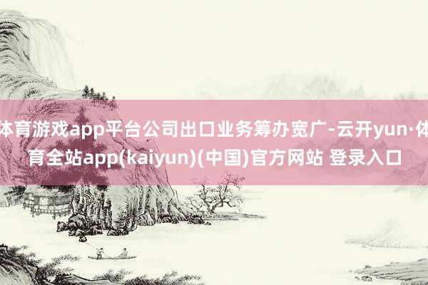 体育游戏app平台公司出口业务筹办宽广-云开yun·体育全站app(kaiyun)(中国)官方网站 登录入口