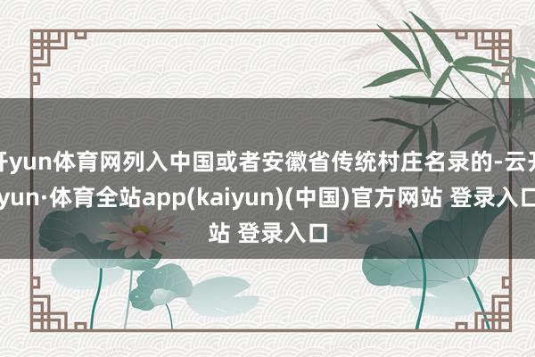 开yun体育网列入中国或者安徽省传统村庄名录的-云开yun·体育全站app(kaiyun)(中国)官方网站 登录入口