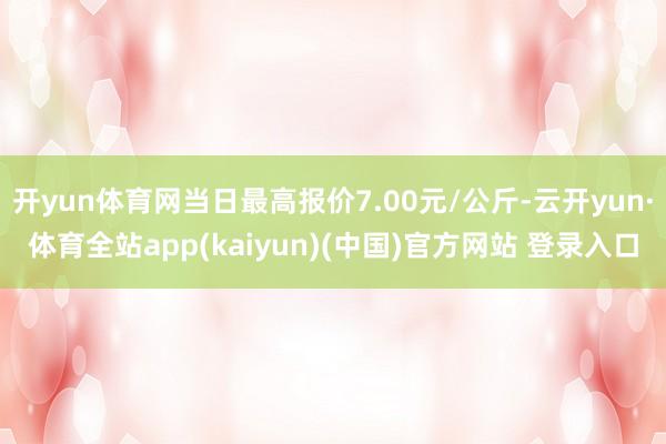 开yun体育网当日最高报价7.00元/公斤-云开yun·体育全站app(kaiyun)(中国)官方网站 登录入口