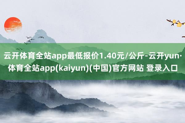 云开体育全站app最低报价1.40元/公斤-云开yun·体育全站app(kaiyun)(中国)官方网站 登录入口