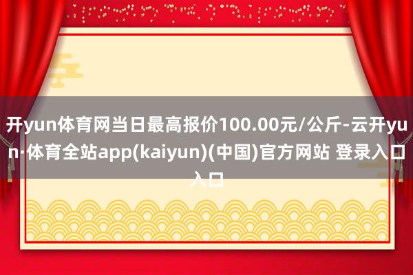 开yun体育网当日最高报价100.00元/公斤-云开yun·体育全站app(kaiyun)(中国)官方网站 登录入口