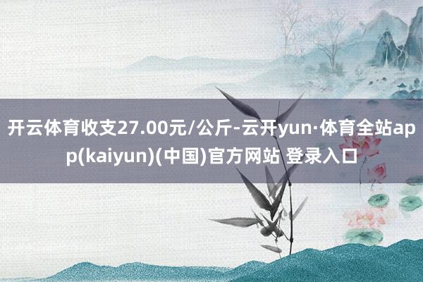 开云体育收支27.00元/公斤-云开yun·体育全站app(kaiyun)(中国)官方网站 登录入口