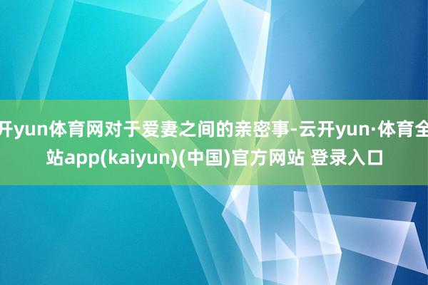 开yun体育网对于爱妻之间的亲密事-云开yun·体育全站app(kaiyun)(中国)官方网站 登录入口