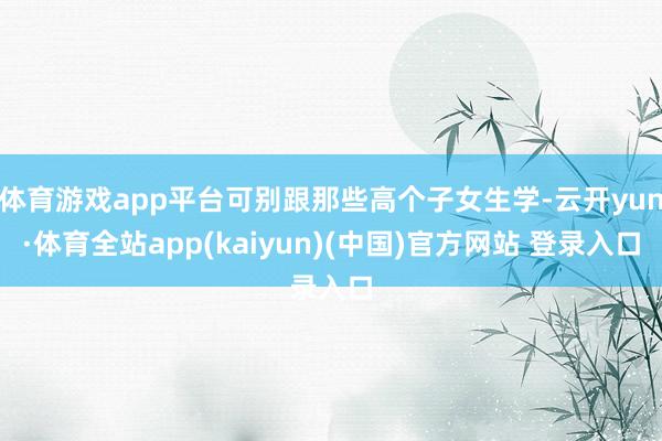 体育游戏app平台可别跟那些高个子女生学-云开yun·体育全站app(kaiyun)(中国)官方网站 登录入口