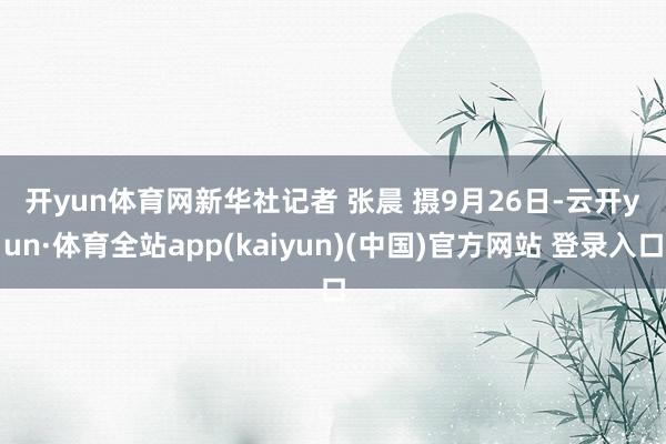 开yun体育网　　新华社记者 张晨 摄　　9月26日-云开yun·体育全站app(kaiyun)(中国)官方网站 登录入口