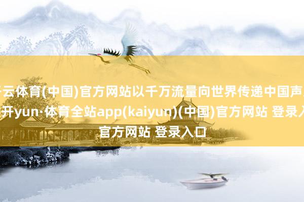 开云体育(中国)官方网站以千万流量向世界传递中国声息-云开yun·体育全站app(kaiyun)(中国)官方网站 登录入口