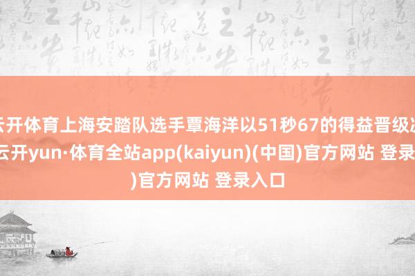 云开体育上海安踏队选手覃海洋以51秒67的得益晋级决赛-云开yun·体育全站app(kaiyun)(中国)官方网站 登录入口