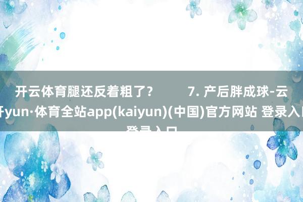 开云体育腿还反着粗了？        7. 产后胖成球-云开yun·体育全站app(kaiyun)(中国)官方网站 登录入口