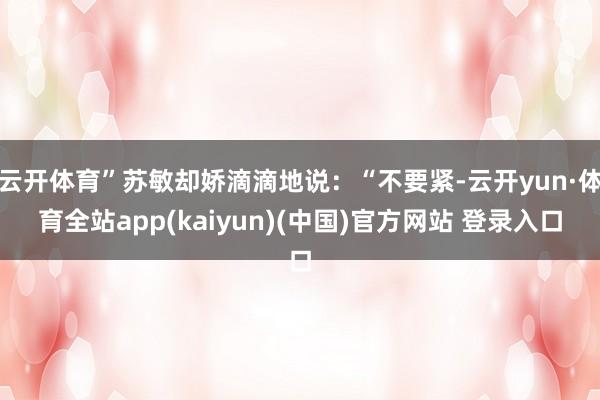 云开体育”苏敏却娇滴滴地说：“不要紧-云开yun·体育全站app(kaiyun)(中国)官方网站 登录入口