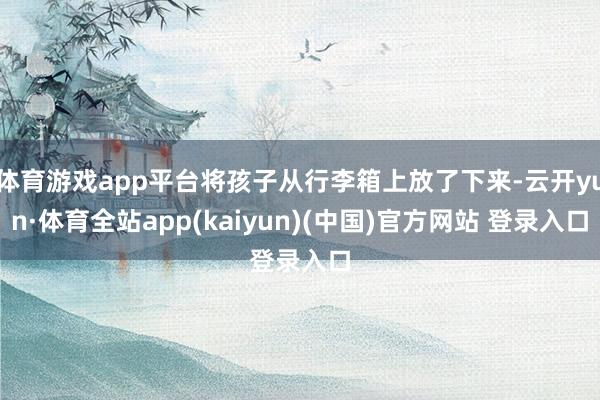 体育游戏app平台将孩子从行李箱上放了下来-云开yun·体育全站app(kaiyun)(中国)官方网站 登录入口