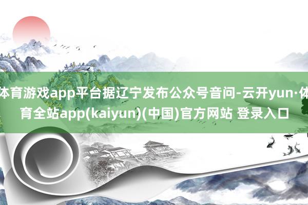 体育游戏app平台据辽宁发布公众号音问-云开yun·体育全站app(kaiyun)(中国)官方网站 登录入口