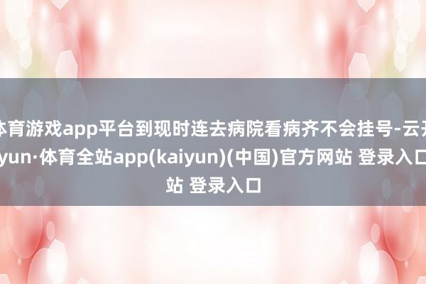 体育游戏app平台到现时连去病院看病齐不会挂号-云开yun·体育全站app(kaiyun)(中国)官方网站 登录入口