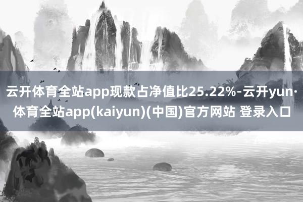 云开体育全站app现款占净值比25.22%-云开yun·体育全站app(kaiyun)(中国)官方网站 登录入口