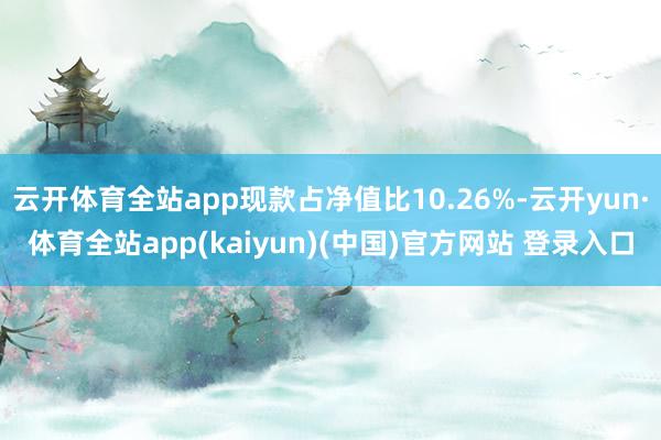 云开体育全站app现款占净值比10.26%-云开yun·体育全站app(kaiyun)(中国)官方网站 登录入口