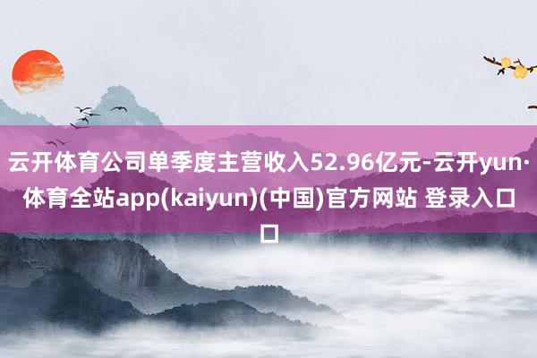 云开体育公司单季度主营收入52.96亿元-云开yun·体育全站app(kaiyun)(中国)官方网站 登录入口