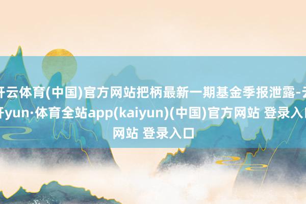 开云体育(中国)官方网站把柄最新一期基金季报泄露-云开yun·体育全站app(kaiyun)(中国)官方网站 登录入口