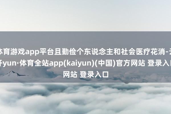 体育游戏app平台且勤俭个东说念主和社会医疗花消-云开yun·体育全站app(kaiyun)(中国)官方网站 登录入口