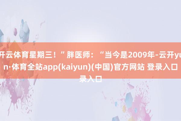 开云体育星期三！”胖医师：“当今是2009年-云开yun·体育全站app(kaiyun)(中国)官方网站 登录入口