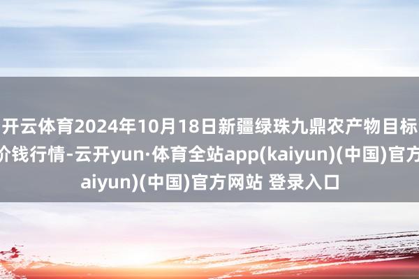 开云体育2024年10月18日新疆绿珠九鼎农产物目标处置有限公司价钱行情-云开yun·体育全站app(kaiyun)(中国)官方网站 登录入口