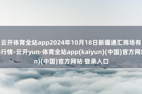 云开体育全站app2024年10月18日新疆通汇商场有限公司价钱行情-云开yun·体育全站app(kaiyun)(中国)官方网站 登录入口